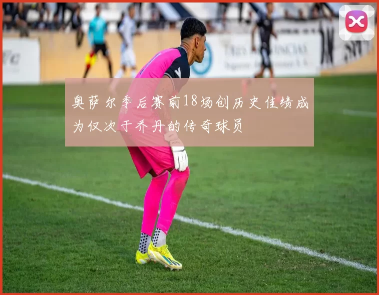 奥萨尔季后赛前18场创历史佳绩成为仅次于乔丹的传奇球员