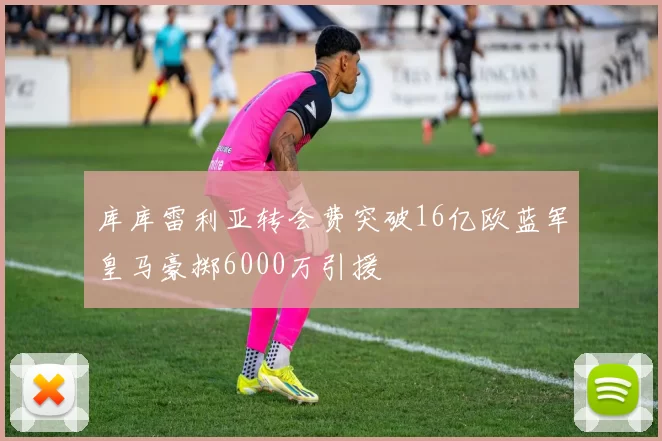 库库雷利亚转会费突破16亿欧蓝军皇马豪掷6000万引援
