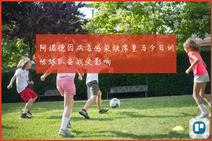 阿诺德因病毒感染缺席皇马今日训练球队备战受影响