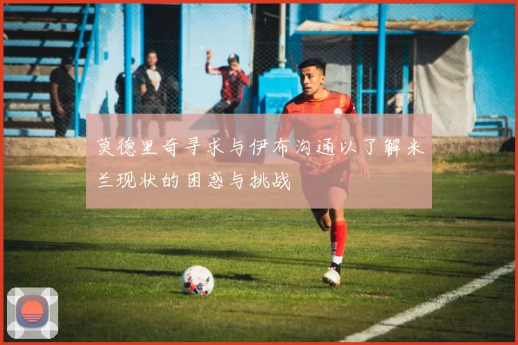 莫德里奇寻求与伊布沟通以了解米兰现状的困惑与挑战