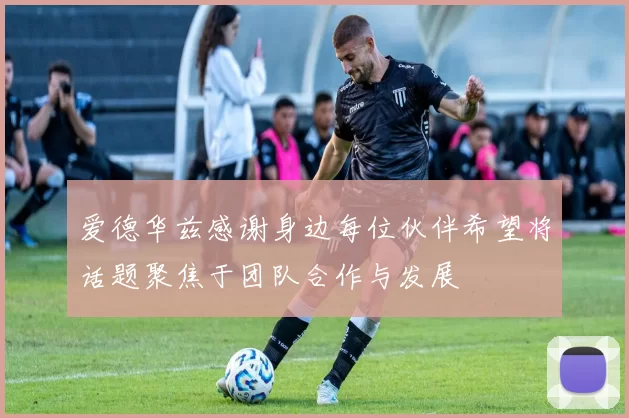 爱德华兹感谢身边每位伙伴希望将话题聚焦于团队合作与发展