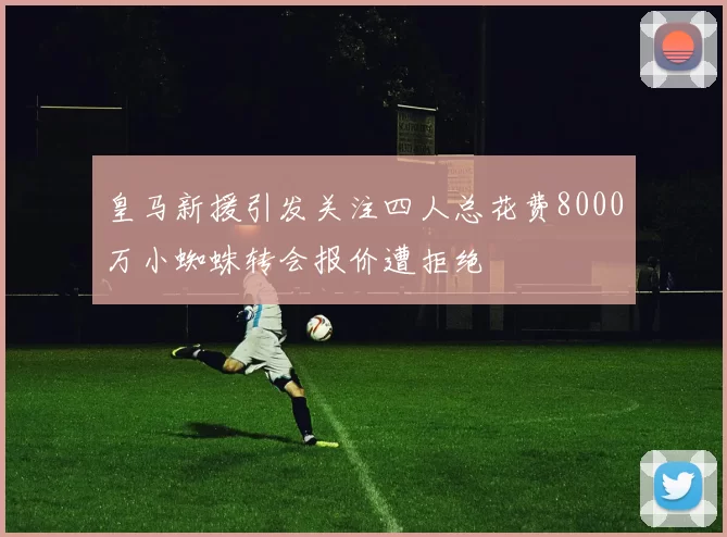 皇马新援引发关注四人总花费8000万小蜘蛛转会报价遭拒绝