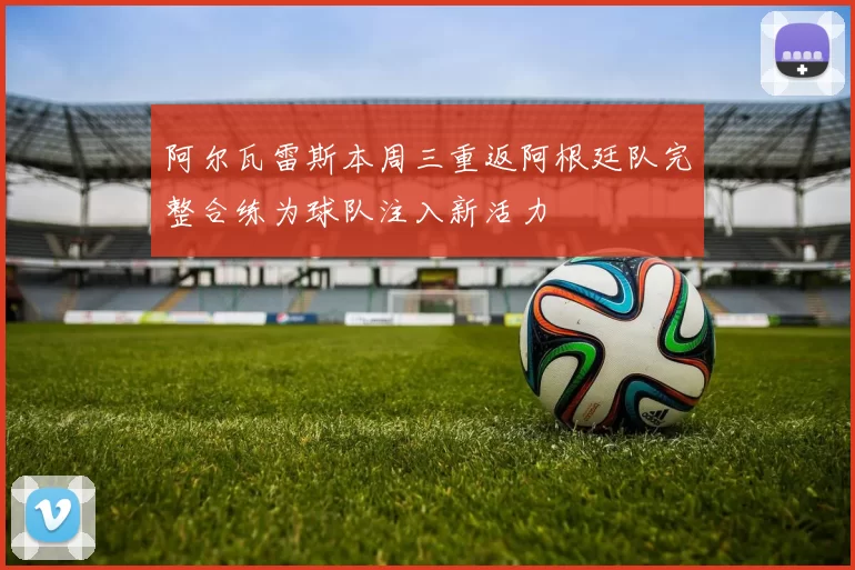 阿尔瓦雷斯本周三重返阿根廷队完整合练为球队注入新活力