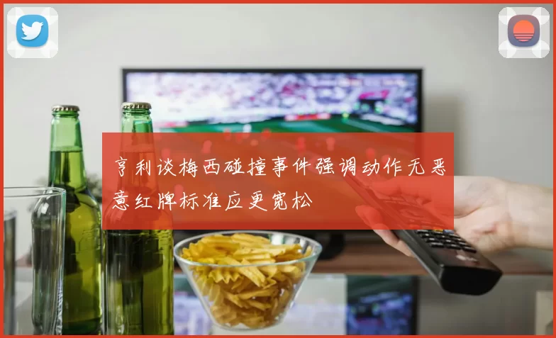 亨利谈梅西碰撞事件强调动作无恶意红牌标准应更宽松