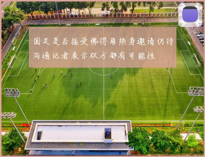国足是否接受佛得角热身邀请仍待沟通记者表示双方都有可能性