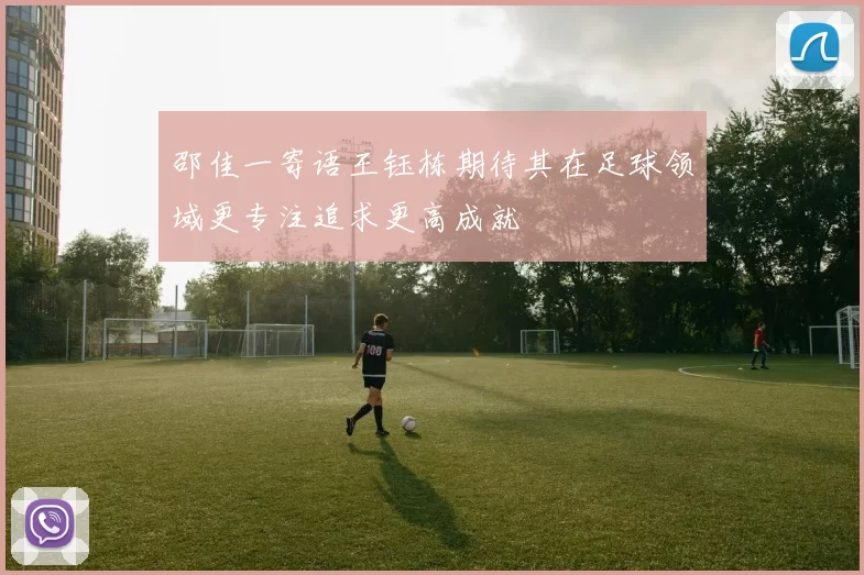 邵佳一寄语王钰栋期待其在足球领域更专注追求更高成就