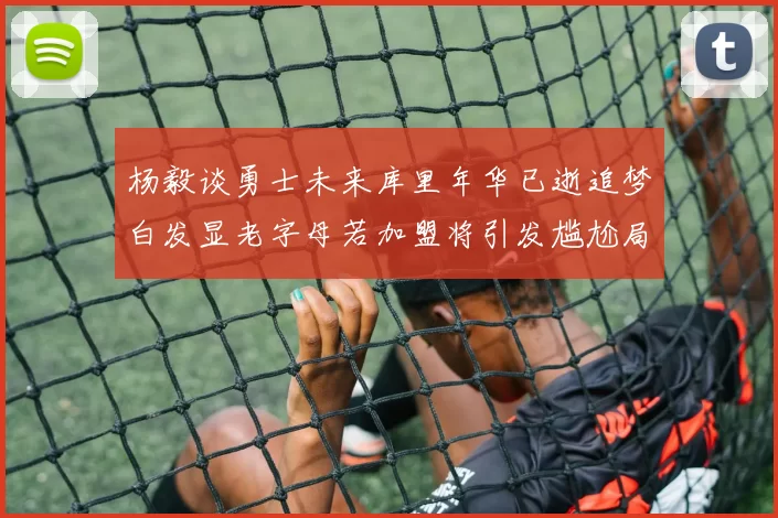 杨毅谈勇士未来库里年华已逝追梦白发显老字母若加盟将引发尴尬局面