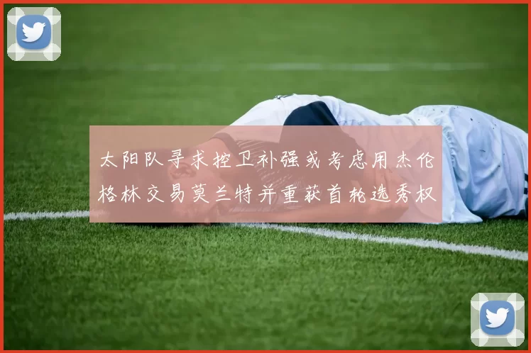 太阳队寻求控卫补强或考虑用杰伦格林交易莫兰特并重获首轮选秀权