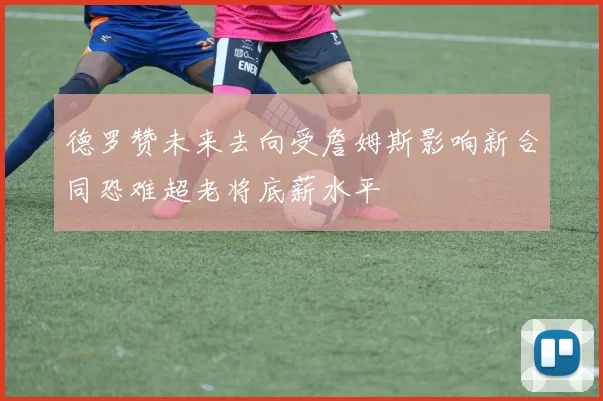 德罗赞未来去向受詹姆斯影响新合同恐难超老将底薪水平