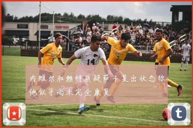 内维尔和赖特质疑萨卡复出状态称他似乎尚未完全康复
