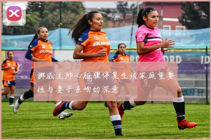 挪威主帅心脏骤停复生谈家庭重要性与妻子亲吻的深意