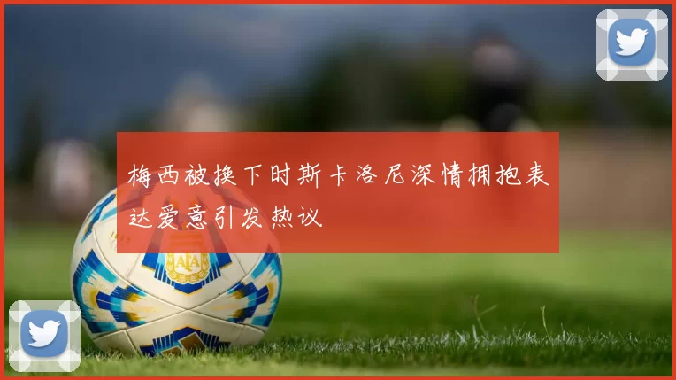 梅西被换下时斯卡洛尼深情拥抱表达爱意引发热议