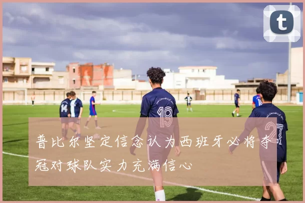 普比尔坚定信念认为西班牙必将夺冠对球队实力充满信心