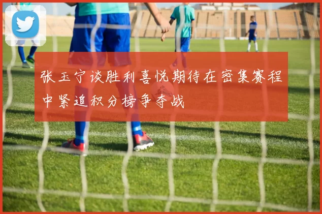 张玉宁谈胜利喜悦期待在密集赛程中紧追积分榜争夺战