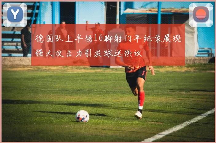 德国队上半场16脚射门平纪录展现强大攻击力引发球迷热议