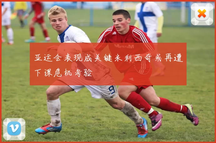 亚运会表现成关键米利西奇或再遭下课危机考验