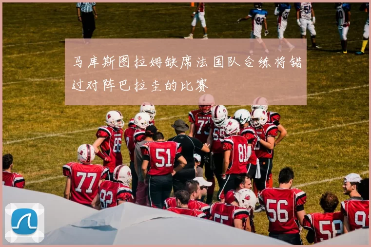 马库斯图拉姆缺席法国队合练将错过对阵巴拉圭的比赛