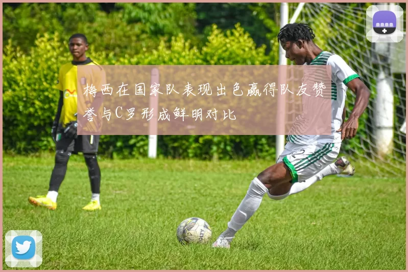 梅西在国家队表现出色赢得队友赞誉与C罗形成鲜明对比