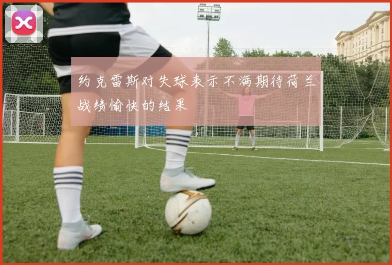 约克雷斯对失球表示不满期待荷兰战绩愉快的结果