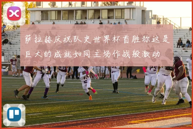 萨拉赫庆祝队史世界杯首胜称这是巨大的成就如同主场作战般激动