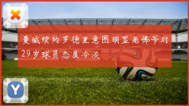 曼城续约罗德里意图明显老佛爷对29岁球员态度冷淡