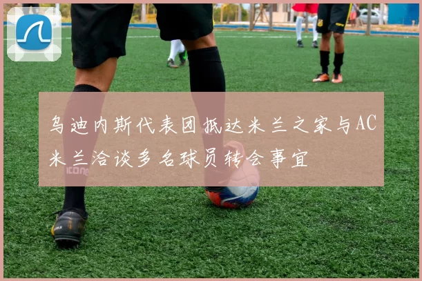 乌迪内斯代表团抵达米兰之家与AC米兰洽谈多名球员转会事宜
